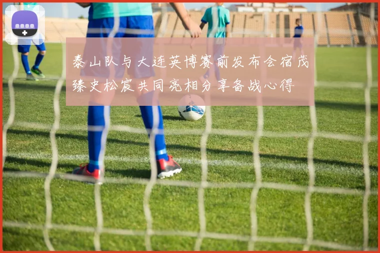 泰山队与大连英博赛前发布会宿茂臻史松宸共同亮相分享备战心得