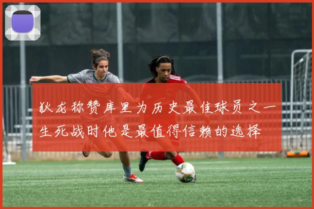 狄龙称赞库里为历史最佳球员之一生死战时他是最值得信赖的选择