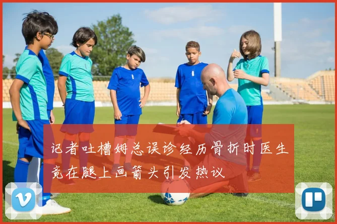 记者吐槽姆总误诊经历骨折时医生竟在腿上画箭头引发热议