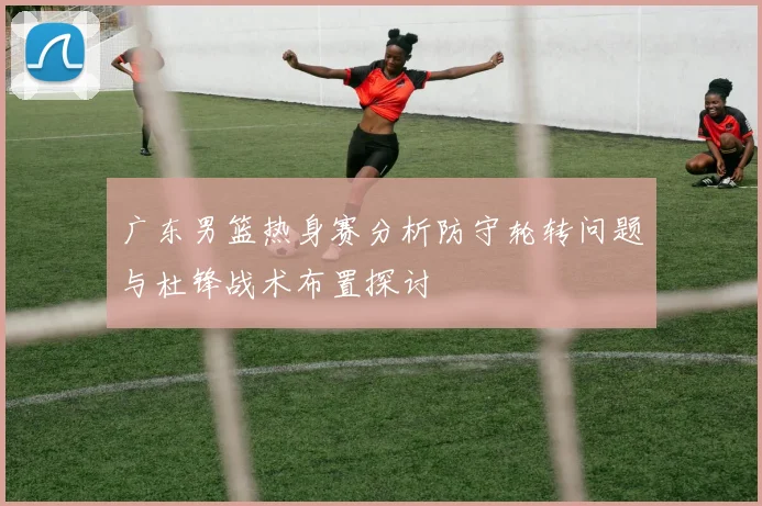 广东男篮热身赛分析防守轮转问题与杜锋战术布置探讨