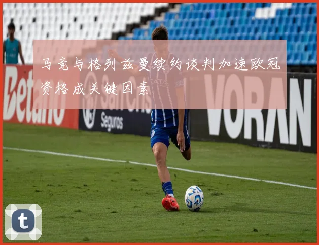 马竞与格列兹曼续约谈判加速欧冠资格成关键因素